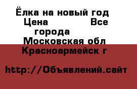 Ёлка на новый год › Цена ­ 30 000 - Все города  »    . Московская обл.,Красноармейск г.